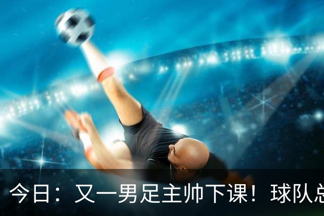 今日：又一男足主帅下课！球队总监遭炮轰引援不及格，被要求跟主帅一起走人！